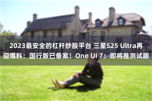 2023最安全的杠杆炒股平台 三星S25 Ultra再迎爆料：国行版已备案！One UI 7：即将推测试版