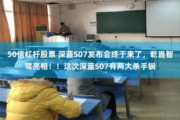 50倍杠杆股票 深蓝S07发布会终于来了，乾崑智驾亮相！！这次深蓝S07有两大杀手锏