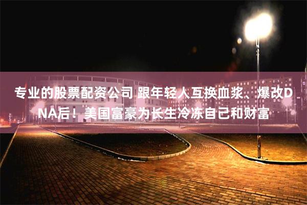 专业的股票配资公司 跟年轻人互换血浆、爆改DNA后！美国富豪为长生冷冻自己和财富