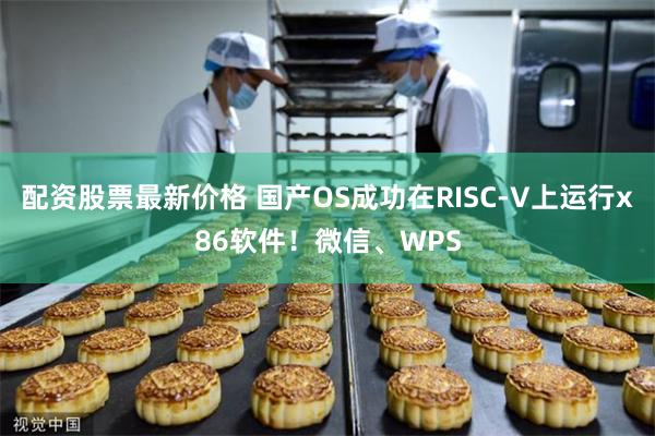 配资股票最新价格 国产OS成功在RISC-V上运行x86软件！微信、WPS