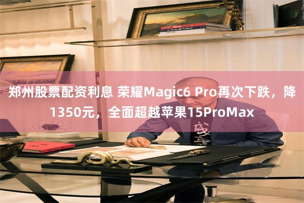 郑州股票配资利息 荣耀Magic6 Pro再次下跌，降1350元，全面超越苹果15ProMax