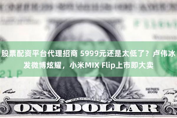 股票配资平台代理招商 5999元还是太低了？卢伟冰发微博炫耀，小米MIX Flip上市即大卖