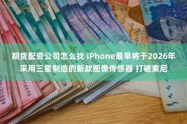 期货配资公司怎么找 iPhone最早将于2026年采用三星制造的新款图像传感器 打破索尼