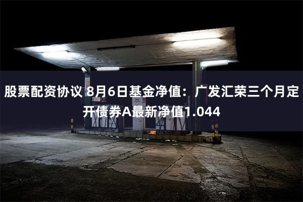 股票配资协议 8月6日基金净值：广发汇荣三个月定开债券A最新净值1.044