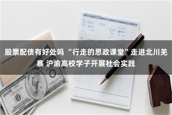 股票配债有好处吗 “行走的思政课堂”走进北川羌寨 沪渝高校学子开展社会实践