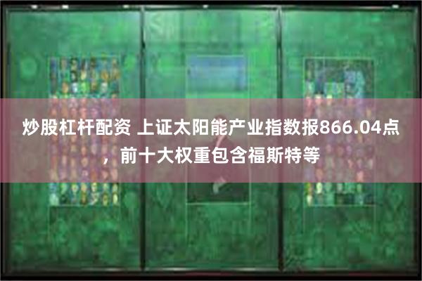 炒股杠杆配资 上证太阳能产业指数报866.04点，前十大权重包含福斯特等