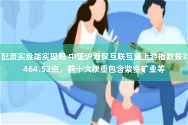 配资实盘能实现吗 中证沪港深互联互通上游指数报2464.52点，前十大权重包含紫金矿业等