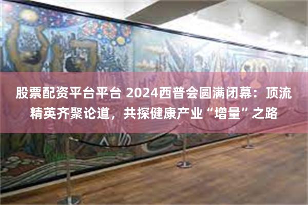 股票配资平台平台 2024西普会圆满闭幕：顶流精英齐聚论道，共探健康产业“增量”之路