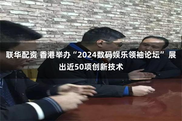 联华配资 香港举办“2024数码娱乐领袖论坛” 展出近50项创新技术