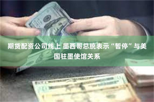 期货配资公司线上 墨西哥总统表示“暂停”与美国驻墨使馆关系