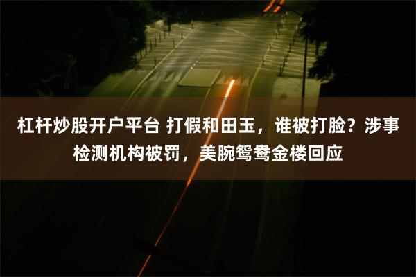 杠杆炒股开户平台 打假和田玉，谁被打脸？涉事检测机构被罚，美腕鸳鸯金楼回应