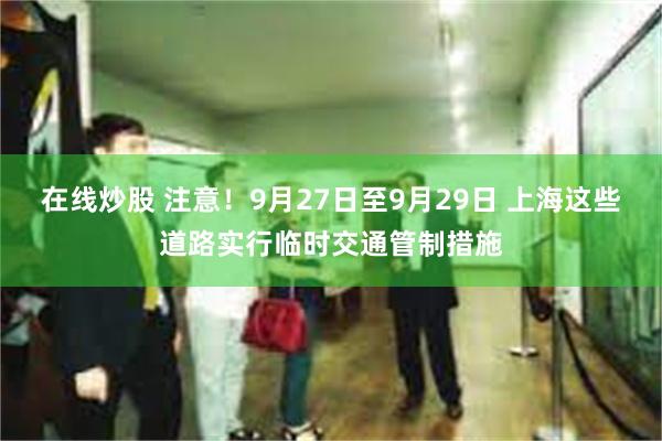 在线炒股 注意！9月27日至9月29日 上海这些道路实行临时交通管制措施