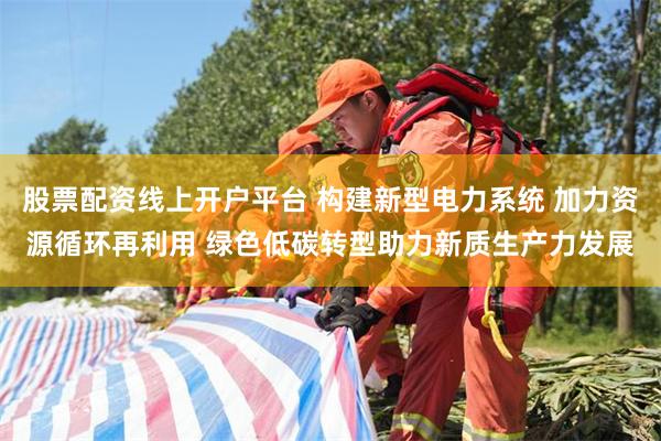 股票配资线上开户平台 构建新型电力系统 加力资源循环再利用 绿色低碳转型助力新质生产力发展