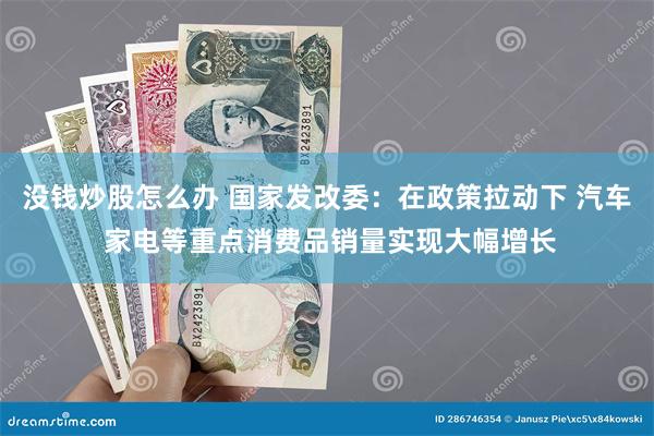 没钱炒股怎么办 国家发改委：在政策拉动下 汽车 家电等重点消费品销量实现大幅增长