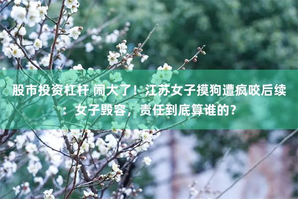 股市投资杠杆 闹大了！江苏女子摸狗遭疯咬后续：女子毁容，责任到底算谁的？