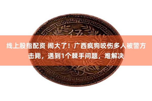 线上股指配资 闹大了！广西疯狗咬伤多人被警方击毙，遇到1个棘手问题，难解决