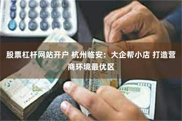 股票杠杆网站开户 杭州临安：大企帮小店 打造营商环境最优区