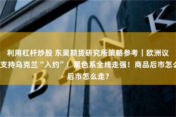 利用杠杆炒股 东吴期货研究所策略参考｜欧洲议会：支持乌克兰“入约”！黑色系全线走强！商品后市怎么走？