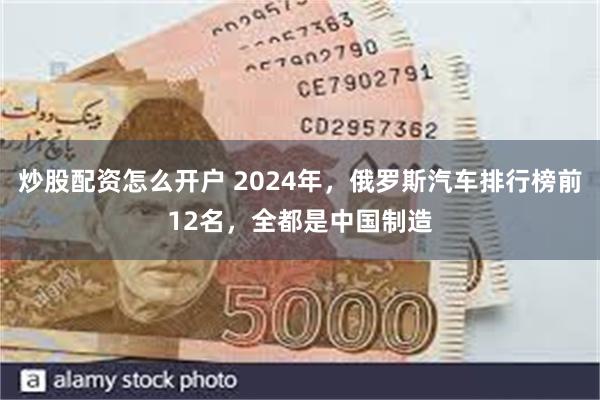 炒股配资怎么开户 2024年，俄罗斯汽车排行榜前12名，全都是中国制造