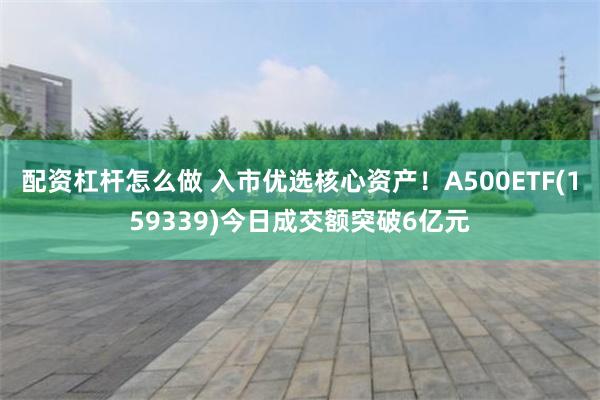 配资杠杆怎么做 入市优选核心资产！A500ETF(159339)今日成交额突破6亿元