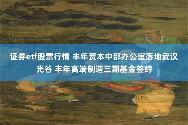 证券etf股票行情 丰年资本中部办公室落地武汉光谷 丰年高端制造三期基金签约