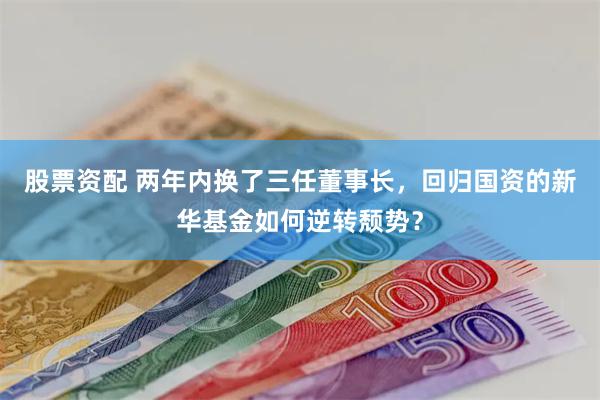 股票资配 两年内换了三任董事长，回归国资的新华基金如何逆转颓势？