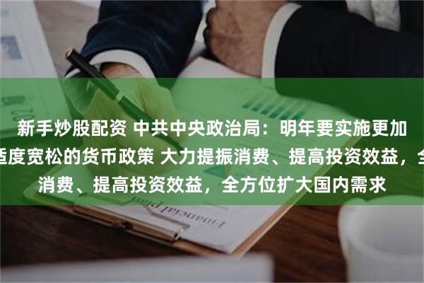 新手炒股配资 中共中央政治局：明年要实施更加积极的财政政策和适度宽松的货币政策 大力提振消费、提高投资效益，全方位扩大国内需求