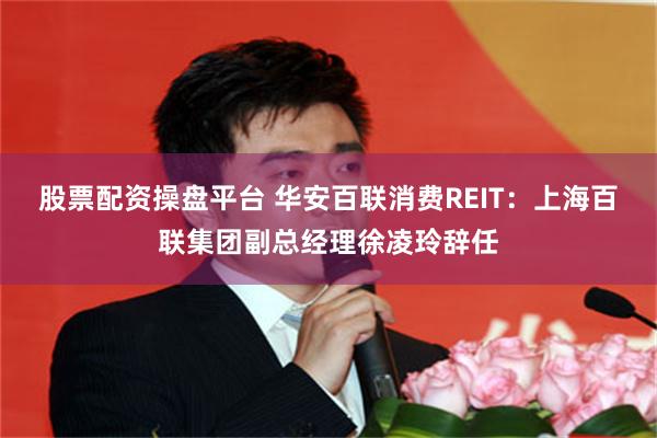 股票配资操盘平台 华安百联消费REIT：上海百联集团副总经理徐凌玲辞任