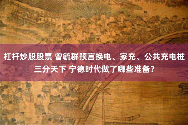 杠杆炒股股票 曾毓群预言换电、家充、公共充电桩三分天下 宁德时代做了哪些准备？