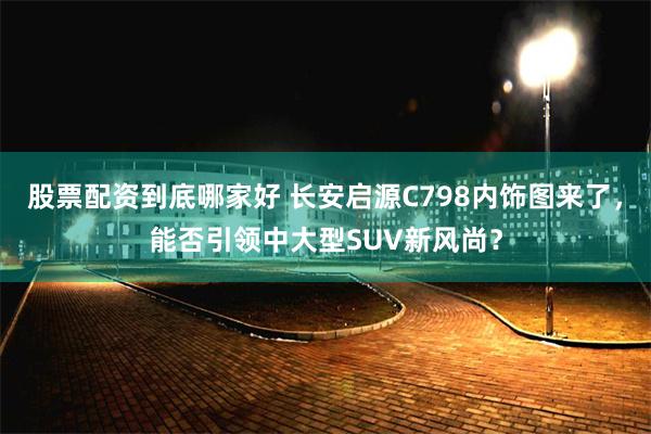 股票配资到底哪家好 长安启源C798内饰图来了，能否引领中大型SUV新风尚？