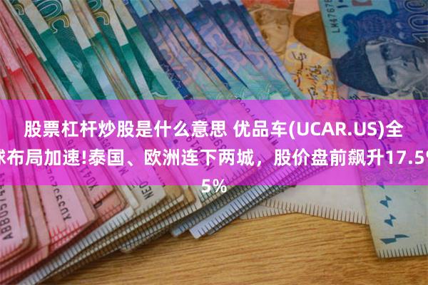 股票杠杆炒股是什么意思 优品车(UCAR.US)全球布局加速!泰国、欧洲连下两城，股价盘前飙升17.5%