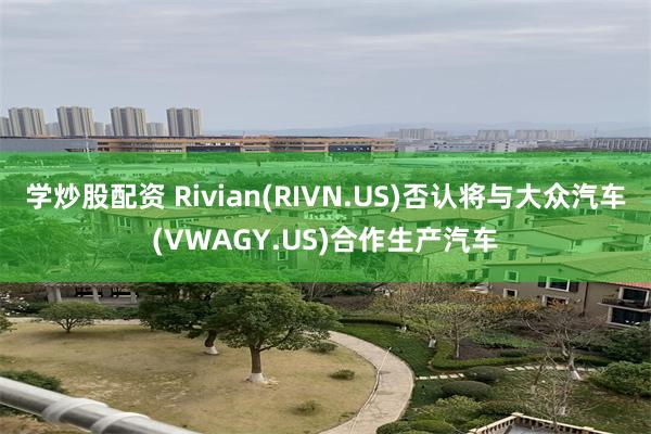 学炒股配资 Rivian(RIVN.US)否认将与大众汽车(VWAGY.US)合作生产汽车