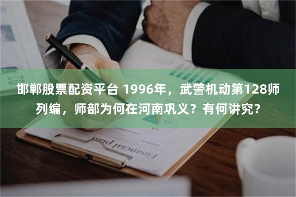 邯郸股票配资平台 1996年，武警机动第128师列编，师部为何在河南巩义？有何讲究？