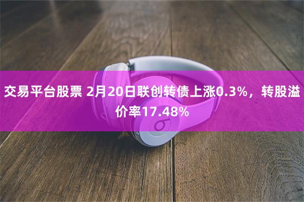 交易平台股票 2月20日联创转债上涨0.3%，转股溢价率17.48%