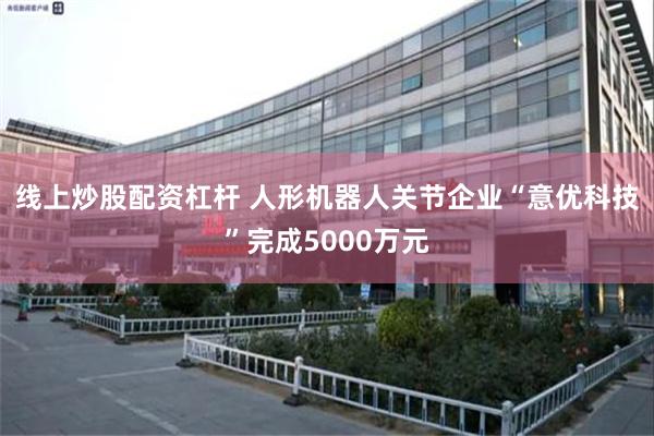 线上炒股配资杠杆 人形机器人关节企业“意优科技”完成5000万元