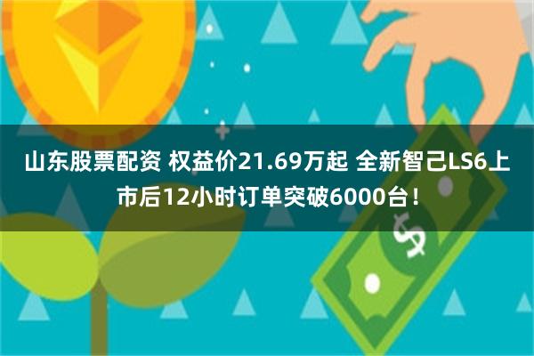 山东股票配资 权益价21.69万起 全新智己LS6上市后12小时订单突破6000台！