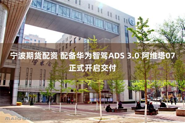 宁波期货配资 配备华为智驾ADS 3.0 阿维塔07正式开启交付