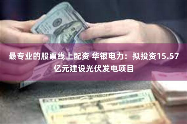 最专业的股票线上配资 华银电力：拟投资15.57亿元建设光伏发电项目